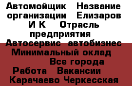 Автомойщик › Название организации ­ Елизаров И.К. › Отрасль предприятия ­ Автосервис, автобизнес › Минимальный оклад ­ 20 000 - Все города Работа » Вакансии   . Карачаево-Черкесская респ.